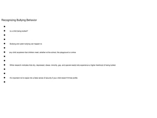 Recognizing Bullying Behavior
●
● Is a child being bullied?
●
●
● Bullying and cyber bullying can happen to
●
● any child anywhere that children meet, whether at the school, the playground or online.
●
●
● While research indicates that shy, depressed, obese, minority, gay, and special-needs kids experience a higher likelihood of being bullied.
●
●
● It's important not to lapse into a false sense of security if your child doesn't fit that profile.
●
 