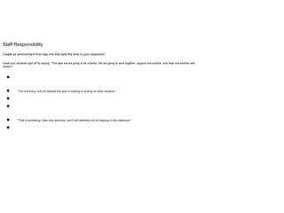 Staff Responsibility
Create an environment from day one that sets the tone in your classroom.
Greet your students right off by saying, “This year we are going to be a family. We are going to work together, support one another, and treat one another with
respect.”
●
● “The one thing I will not tolerate this year is bullying or picking on other students.”
●
●
● “That is something I take very seriously, and it will definitely not be happing in this classroom.”
●
 