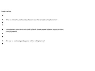 Three Players
●
● When we first started, we focused on the victim and what can we do to help that person!
●
●
● Then for several years we focused on the bystander and the part they played in stopping or adding
to bullying behavior.
●
●
● This year we are focusing on the person with the bullying behavior!
●
 