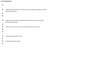 Connectedness
●
● Bullying interferes with school connectedness and has a negative relationship on students
bonding with their school.
●
●
● Studies show that schools connectedness and victimization are inversely correlated
across grades and genders.
●
● In other words, as bullying increases, school connectedness decreases (Young, 2004).
●
●
● Just as important, students who feel
●
● connected are less likely to bully.
●
 