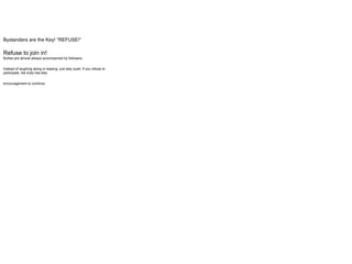 Bystanders are the Key! “REFUSE!”
Refuse to join in!
Bullies are almost always accompanied by followers.
Instead of laughing along or teasing- just stay quiet. If you refuse to
participate, the bully has less
encouragement to continue.
 