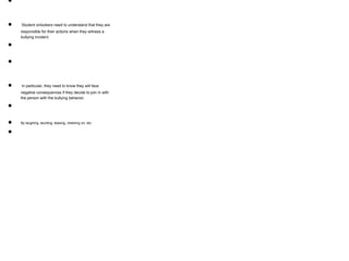 ●
● Student onlookers need to understand that they are
responsible for their actions when they witness a
bullying incident.
●
●
● In particular, they need to know they will face
negative consequences if they decide to join in with
the person with the bullying behavior.
●
● By laughing, taunting, teasing, cheering on, etc.
●
 