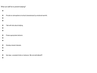 What can staff do to prevent bullying?
●
● Provide an atmosphere at school characterized by emotional warmth.
●
●
● Talk with kids about bullying
●
●
● Praise appropriate behavior.
●
●
● Develop shared interests.
●
●
● Set clear, consistent limits on behavior. Be out and about!!!
●
 