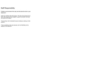 Staff Responsibility
Create an environment from day one that sets the tone in your
classroom.
Greet your students right off by saying, “This year we are going to be a
family. We are going to work together, support one another, and treat
one another with respect.”
“The one thing I will not tolerate this year is bullying or picking on other
students.”
“That is something I take very seriously, and it will definitely not be
happing in this classroom.”
 