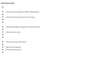 Staff Responsibility
●
● Ensure that your class understands the definition of “Bullying Behavior.”
●
● Include examples of direct bullying behavior and indirect bully behavior.
●
●
● Confront students engaged in bullying behavior in a firm but fair manner.
●
● Do so in private whenever possible.
●
●
● Find an adult in your school with whom the
●
● student has a close relationship.
● Ask that adult to visit with your student
●
 