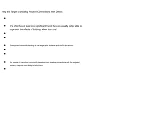 Help the Target to Develop Positive Connections With Others
●
● If a child has at least one significant friend they are usually better able to
cope with the effects of bullying when it occurs!
●
●
● Strengthen the social standing of the target with students and staff in the school.
●
●
● As people in the school community develop more positive connections with the targeted
student, they are more likely to help them.
●
 