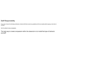 Staff Responsibility
If you see or know of a kid being victimized, sit down with them as soon as possible and find out exactly what is going on and who is
involved.
Don’t be afraid to show compassion.
The best way to create compassion within the classroom is to model that type of behavior
yourself!
 