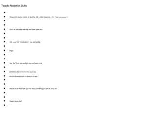 Teach Assertive Skills
●
● Respond to taunts, insults, or taunting with a bland response ( “Oh.” “That is your opinion.”)
●
●
● Don’t let the bullies see that they have upset you!
●
●
● Get away from the situation if you start getting
●
● angry.
●
●
● Say “No” firmly and loudly if you don’t want to do
●
● something that someone tells you to do.
● Stand up straight and look the person in the eye
●
●
● Refuse to let others talk you into doing something you will be sorry for!
●
●
● Report to an adult!
●
 