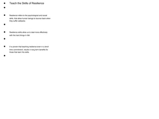 ● Teach the Skills of Resilience
●
● Resilience refers to the psychological and social
skills, that allow human beings to bounce back when
they suffer setbacks.
●
● Resilience skills allow us to deal more effectively
with the hard things in life!
●
● It is proven that teaching resilience even in a short
time commitment, results in long term benefits for
those that learn the skills.
●
 