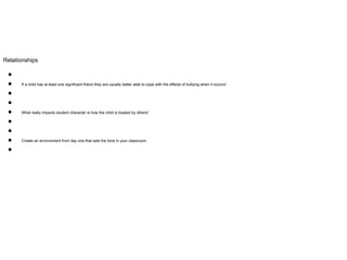 Relationships
●
● If a child has at least one significant friend they are usually better able to cope with the effects of bullying when it occurs!
●
●
● What really impacts student character is how the child is treated by others!
●
●
● Create an environment from day one that sets the tone in your classroom.
●
 
