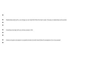 ●
● Relationships starts with us, we change our own heart first! When the heart is right, it focuses on relationships as the priority!
●
●
● Everything must align with your primary purpose in life!
●
●
● Dreams are great, and passion is a powerful emotion but both should follow the acceptance of our true purpose!
●
 