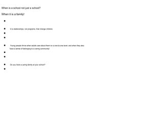 When is a school not just a school?
When it is a family!
●
● It is relationships, not programs, that change children.
●
●
● Young people thrive when adults care about them on a one-to-one level, and when they also
have a sense of belonging to a caring community!
●
●
● Do you have a caring family at your school?
●
 