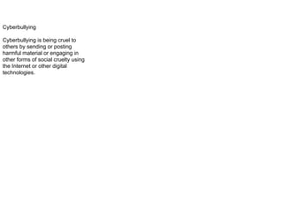 Cyberbullying
Cyberbullying is being cruel to
others by sending or posting
harmful material or engaging in
other forms of social cruelty using
the Internet or other digital
technologies.
 