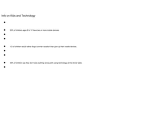 Info on Kids and Technology
●
● 50% of children ages 8 to 12 have two or more mobile devices.
●
●
● 1/3 of children would rather forgo summer vacation than give up their mobile devices.
●
●
● 49% of children say they don’t see anything wrong with using technology at the dinner table.
●
 