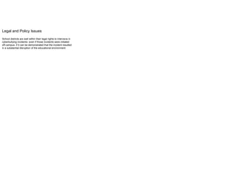 Legal and Policy Issues
School districts are well within their legal rights to intervene in
cyberbullying incidents- even if those incidents were initiated
off-campus- if it can be demonstrated that the incident resulted
in a substantial disruption of the educational environment.
 