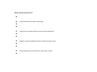 What should schools do?
●
● Educate administration and staff on cyberbullying.
●
●
● Develop a plan to educate students and community about cyberbullying
●
●
● Establish a computer acceptable use policy for students and parents to sign.
●
●
● Develop discipline policy and procedure for Cyber bullying.– Update!
●
 