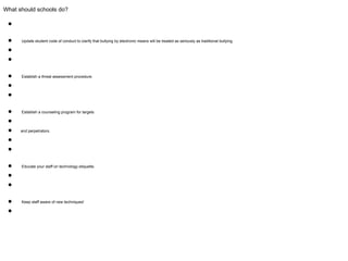 What should schools do?
●
● Update student code of conduct to clarify that bullying by electronic means will be treated as seriously as traditional bullying.
●
●
● Establish a threat assessment procedure.
●
●
● Establish a counseling program for targets
●
● and perpetrators.
●
●
● Educate your staff on technology etiquette.
●
●
● Keep staff aware of new techniques!
●
 