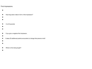 First Impressions
●
● How long does it take to form a first impression?
●
●
● 3 to 30 seconds
●
●
● If you give a negative first impression,
●
● it takes 20 additional positive encounters to change that persons mind!
●
●
● Where is this being taught?
●
 
