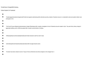 FloridaTeens ChargedWith Bullying
Fellow Student On Facebook
●
● TwoteenagegirlshavebeenchargedunderFlorida's law against cyberbullying after authorities say they created a Facebook account in a classmate's name and posted a faked nude
photograph of her.
●
●
● The16-and15-year-oldhighschoolstudentswere charged Wednesday after a lengthy investigation into two Facebook accounts created in April. They each face a felony charge of
aggravated stalking under a 2008 law passed after a student suicide blamed on bullying.
●
●
● Officialssaytheaccountsincludedaphotoofanude female doctored to add the victim's head.
●
●
● Authoritiessaythevictimwasridiculedbyclassmates after the pages became active.
●
●
● The teens have been ordered to serve 21 days of home confinement and will be arraigned on the charges Feb. 8.
●
 