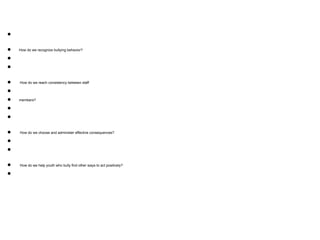 ●
● How do we recognize bullying behavior?
●
●
● How do we reach consistency between staff
●
● members?
●
●
● How do we choose and administer effective consequences?
●
●
● How do we help youth who bully find other ways to act positively?
●
 