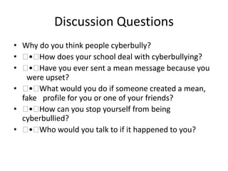 Discussion Questions
• Why do you think people cyberbully?
•  • How does your school deal with cyberbullying?
•  • Have you ever sent a mean message because you
 were upset?
•  • What would you do if someone created a mean,
fake  profile for you or one of your friends?
•  • How can you stop yourself from being
cyberbullied?
•  • Who would you talk to if it happened to you?
 