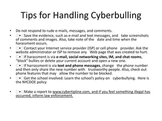 Tips for Handling Cyberbulling
• Do not respond to rude e-mails, messages, and comments.
•  • Save the evidence, such as e-mail and text messages, and  take screenshots
of comments and images. Also, take note of the  date and time when the
harassment occurs.
•  • Contact your Internet service provider (ISP) or cell phone  provider. Ask the
website administrator or ISP to remove any  Web page that was created to hurt.
•  • If harassment is via e-mail, social networking sites, IM, and chat rooms,
“block” bullies or delete your current account and open a new one.
•  • If harrassment is via text and phone messages, change  the phone number
and then only share the new number with  trustworthy people. Also, check out
phone features that may  allow the number to be blocked.
•  • Get the school involved. Learn the school’s policy on  cyberbullying. Here is
the NYCDOE policy
•  • Make a report to www.cybertipline.com, and if you feel something illegal has
occurred, inform law enforcement.
 