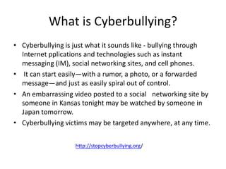 What is Cyberbullying?
• Cyberbullying is just what it sounds like - bullying through
Internet pplications and technologies such as instant
messaging (IM), social networking sites, and cell phones.
• It can start easily—with a rumor, a photo, or a forwarded
message—and just as easily spiral out of control.
• An embarrassing video posted to a social  networking site by
someone in Kansas tonight may be watched by someone in
Japan tomorrow.
• Cyberbullying victims may be targeted anywhere, at any time.
http://stopcyberbullying.org/
 
