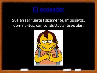 El acosador
Suelen ser fuerte físicamente, impulsivos,
dominantes, con conductas antisociales.
 