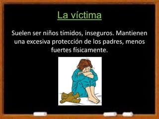 La víctima
Suelen ser niños tímidos, inseguros. Mantienen
una excesiva protección de los padres, menos
fuertes físicamente.
 