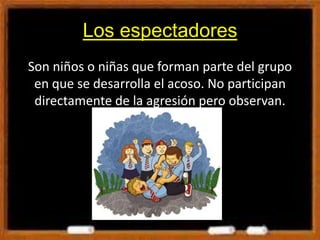 Los espectadores
Son niños o niñas que forman parte del grupo
en que se desarrolla el acoso. No participan
directamente de la agresión pero observan.
 