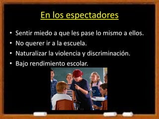 En los espectadores
• Sentir miedo a que les pase lo mismo a ellos.
• No querer ir a la escuela.
• Naturalizar la violencia y discriminación.
• Bajo rendimiento escolar.
 