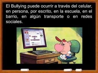 El Bullying puede ocurrir a través del celular,
en persona, por escrito, en la escuela, en el
barrio, en algún transporte o en redes
sociales.
 