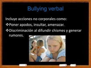 Bullying verbal
Incluye acciones no corporales como:
Poner apodos, insultar, amenazar.
Discriminación al difundir chismes y generar
rumores.
 