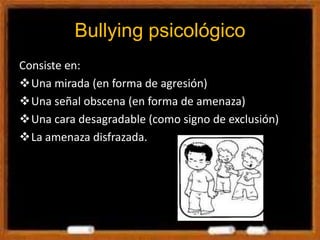 Bullying psicológico
Consiste en:
Una mirada (en forma de agresión)
Una señal obscena (en forma de amenaza)
Una cara desagradable (como signo de exclusión)
La amenaza disfrazada.
 
