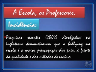 •Pesquisas recentes (2002) divulgadas na
Inglaterra demonstraram que o bullying na
escola é a maior preocupação dos pais, à frente
da qualidade e dos métodos de ensino.
A Escola, os Professores.
Incidência:
 
