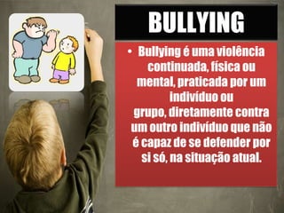 BULLYING
• Bullying é uma violência
continuada, física ou
mental, praticada por um
indivíduo ou
grupo, diretamente contra
um outro indivíduo que não
é capaz de se defender por
si só, na situação atual.
 