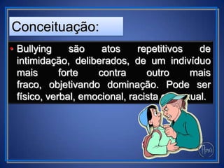 • Bullying são atos repetitivos de
intimidação, deliberados, de um indivíduo
mais forte contra outro mais
fraco, objetivando dominação. Pode ser
físico, verbal, emocional, racista ou sexual.
Conceituação:
 