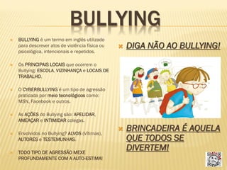 BULLYING


BULLYING é um termo em inglês utilizado
para descrever atos de violência física ou
psicológica, intencionais e repetidos.





BRINCADEIRA É AQUELA
QUE TODOS SE
DIVERTEM!

O CYBERBULLYING é um tipo de agressão
praticada por meio tecnológicos como:
MSN, Facebook e outros.



DIGA NÃO AO BULLYING!

Os PRINCIPAIS LOCAIS que ocorrem o
Bullying: ESCOLA, VIZINHANÇA e LOCAIS DE
TRABALHO.





As AÇÕES do Bullying são: APELIDAR,
AMEAÇAR e INTIMIDAR colegas.



Envolvidos no Bullying? ALVOS (Vítimas),
AUTORES e TESTEMUNHAS.



TODO TIPO DE AGRESSÃO MEXE
PROFUNDAMENTE COM A AUTO-ESTIMA!

 