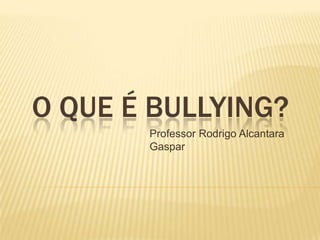 O QUE É BULLYING?
Professor Rodrigo Alcantara
Gaspar

 