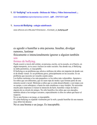 1. El “bullying” en la escuela - Defensa de Niñas y Niños Internacional ...
www.dnicostarica.org/wordpress/wp-content/.../pdf/.../DNI752012.pdf

1. Acerca del Bullying - colegio saintfrancis
www.stfrancis.ed.cr/file.php/1/Orientacion.../Combatir_el_bullying.pdf

COMPLETA LA

BBKKULLYNGENCUESTA
es agredir o humillar a otra persona. Insultar, divulgar
rumores, lastimar
físicamente o intencionalmente ignorar a alguien también
son
formas de bullying.
Puede ocurrir a través del celular, en persona, escrito, en la escuela, en el barrio, en
algún transporte, en tu casa e incluso en redes sociales. Sea donde sea, el Bullying
no debe permitirse, es inaceptable.
El bullying es un problema que afecta a millones de niños sin importar de donde son
ni de donde vienen. Es un problema grave, principalmente en las escuelas. Es un
problema que necesita ser resuelto cuanto antes.
Los bullies molestan a los más pequeños o a los niños más vulnerables. Apuntan a
los niños que son diferentes, que no usan ropa de moda o que forman parte de una
minoría social o racial. Molestan a niños que se están desarrollando y son torpes con
su cuerpo, o con sobrepeso, o hasta los más estudiosos o muy tímidos. No necesitan
mucho para inspirarse si tienen la intención de herir, humillar o dejar de lado a
alguien de su círculo de amigos. No sólo humilla a los niños que son atacados,
también afecta a los testigos cercanos, especialmente si ellos no saben qué hacer al
respecto.
No es una broma o un juego, es inaceptable.
El cyber-bullying se expande viralmente por la web y puede humillar de una manera
muy difícil de detener.

No es una broma o un juego. Es inaceptable.

Consejos

 