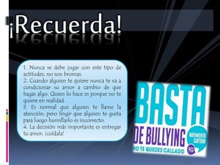 ¡Recuerda! 
1. Nunca se debe jugar con este tipo de 
actitudes, no son bromas. 
2. Cuando alguien te quiere nunca te va a 
condicionar su amor a cambio de que 
hagas algo. Quien lo hace es porque no te 
quiere en realidad. 
3. Es normal que alguien te llame la 
atención, pero fingir que alguien te gusta 
para luego humillarlo es incorrecto. 
4. La decisión más importante es entregar 
tu amor, ¡cuídala! 
 