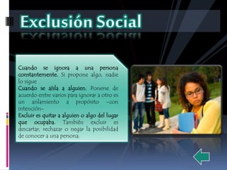Cuando se ignora a una persona 
constantemente. Si propone algo, nadie 
lo sigue 
Cuando se aísla a alguien. Ponerse de 
acuerdo entre varios para ignorar a otro es 
un aislamiento a propósito –con 
intención- 
Excluir es quitar a alguien o algo del lugar 
que ocupaba. También excluir es 
descartar, rechazar o negar la posibilidad 
de conocer a una persona. 
 