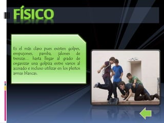 Es el más claro pues existen golpes, 
empujones, pamba, jalones de 
trenzas… hasta llegar al grado de 
organizar una golpiza entre varios al 
acosado e incluso utilizar en los pleitos 
armas blancas. 
 