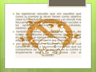 





las agresiones sexuales que son aquellas que
como su nombre lo dicen tienen como objetivo
violar la intimidad de una persona y es donde más
frecuentemente son utilizadas las redes sociales o
los aparatos electrónicos como celulares,
tabletas; etc.
también tenemos las agresiones racistas las
cuales son utilizadas para personas de otras razas
en las cuales el agresor cree inferiores, ya sea por
estereotipos o simplemente por diversión.
por último tenemos el aislamiento social el cual
consiste en aislar a la persona haciendo que sus
compañeros de clase se pongan en su contra o
simplemente dejen de relacionarse con el
acosado.

 