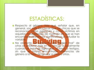 ESTADÍSTICAS:




Respecto al género, hay que señalar que, en
general, son más los chicos que las chicas que se
reconocen como agresores y como víctimas en
aquellas modalidades de maltrato en que se han
encontrado diferencias significativas al estudiar la
variable.
No obstante, la conducta de “hablar mal” de
otros se produce más en las chicas, e igualmente
cuando se trata de agresoras, víctimas o testigos,
sin que se hayan encontrado diferencias de
género a la hora de ignorar a otras u otros.

 