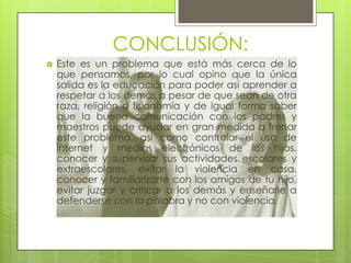 CONCLUSIÓN:


Este es un problema que está más cerca de lo
que pensamos, por lo cual opino que la única
salida es la educación para poder así aprender a
respetar a los demás a pesar de que sean de otra
raza, religión o fisionomía y de igual forma saber
que la buena comunicación con los padres y
maestros puede ayudar en gran medida a frenar
este problema, así como controlar el uso de
internet y medios electrónicos de los hijos,
conocer y supervisar sus actividades escolares y
extraescolares, evitar la violencia en casa,
conocer y familiarizarte con los amigos de tu hijo,
evitar juzgar y criticar a los demás y enseñarle a
defenderse con la palabra y no con violencia.

 