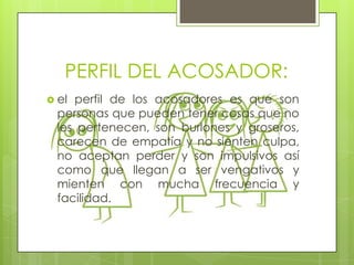 PERFIL DEL ACOSADOR:
 el

perfil de los acosadores es que son
personas que pueden tener cosas que no
les pertenecen, son burlones y groseros,
carecen de empatía y no sienten culpa,
no aceptan perder y son impulsivos así
como que llegan a ser vengativos y
mienten con mucha frecuencia y
facilidad.

 