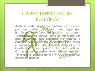 CARACTERÍSTICAS DEL
BULLYING:


A.-Debe existir una víctima (indefensa) atacada
por un bullies o grupo de agresores.
B.- Debe existir una desigualdad de poder“desequilibrio de fuerzas” entre el más fuerte y el
más débil. No hay equilibrio en cuanto a
posibilidades de defensa, ni equilibrio físico, social
o psicológico. Es una situación desigual y de
indefensión
por
parte
de
la
víctima.
C.- La acción agresiva tiene que ser repetida.
Tiene que El objetivo de la intimidación suele ser
en un solo alumno

 