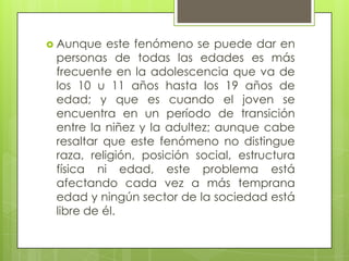  Aunque

este fenómeno se puede dar en
personas de todas las edades es más
frecuente en la adolescencia que va de
los 10 u 11 años hasta los 19 años de
edad; y que es cuando el joven se
encuentra en un período de transición
entre la niñez y la adultez; aunque cabe
resaltar que este fenómeno no distingue
raza, religión, posición social, estructura
física ni edad, este problema está
afectando cada vez a más temprana
edad y ningún sector de la sociedad está
libre de él.

 