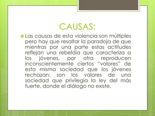 CAUSAS:
 Las

causas de esta violencia son múltiples
pero hay que resaltar la paradoja de que
mientras por una parte estas actitudes
reflejan una rebeldía que caracteriza a
los jóvenes, por otra reproducen
inconscientemente ciertos “valores” de
esta misma sociedad que los jóvenes
rechazan: son los valores de una
sociedad que privilegia la ley del más
fuerte, donde el diálogo no existe.

 
